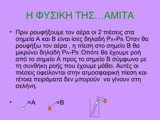 Η ΦΥΣΙΚΗ ΤΗΣ… AMITA Πριν ρουφήξουμε τον αέρα οι 2 πιέσεις στα σημεία Α και Β είναι ίσες δηλαδή Ρ Α= Ρ Β.  Όταν θα ρουφήξω τον αέρα , η πίεση στο σημείο Β θα μικρύνει δηλαδή Ρ Α> Ρ Β . Οπότε θα έχουμε ροή από το σημείο Α προς το σημείο Β σύμφωνα με τη συνθήκη ροής που έχουμε μάθει. Αυτές οι πιέσεις οφείλονται στην ατμοσφαιρική πίεση και τέτοια πειράματα δεν μπορούν  να γίνουν στη σελήνη. =Α  =Β  