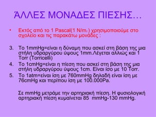 ΆΛΛΕΣ ΜΟΝΑΔΕΣ ΠΙΕΣΗΣ… Εκτός από το 1  Pascal(1 N/m 2  )  χρησιμοποιούμε στο σχολείο και τις παρακάτω μονάδες  : Το  1mmHg= είναι η δύναμη που ασκεί στη βάση της μια στήλη υδραργύρου ύψους 1 mm. Λέγεται αλλιώς και 1  Torr (Torricelli) Το 1 cmHg= είναι η πίεση που ασκεί στη βάση της μια στήλη υδραργύρου ύψους 1 cm.  Είναι ίσο με  10 Torr. Το 1 atm =είναι ίση με 760 mmHg  δηλαδή είναι ίση με 76 cmHg  και περίπου ίση με 100.000 Pa. Σε  mmHg  μετράμε την αρτηριακή πίεση. Η φυσιολογική αρτηριακή πίεση κυμαίνεται 85  mmHg -130  mmHg . 