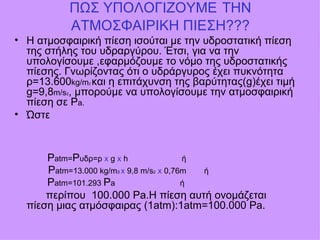 ΠΩΣ ΥΠΟΛΟΓΙΖΟΥΜΕ   ΤΗΝ ΑΤΜΟΣΦΑΙΡΙΚΗ ΠΙΕΣΗ??? Η ατμοσφαιρική πίεση ισούται με την υδροστατική πίεση της στήλης του υδραργύρου. Έτσι, για να την υπολογίσουμε ,εφαρμόζουμε το νόμο της υδροστατικής πίεσης. Γνωρίζοντας ότι ο υδράργυρος έχει πυκνότητα ρ=13.600 kg/m 2  και η επιτάχυνση της βαρύτητας( g) έχει τιμή  g=9,8 m/s 2 ,  μπορούμε να υπολογίσουμε την ατμοσφαιρική πίεση σε  P a. Ώστε    P atm= P υδρ= p  x   g  x  h  ή  P atm=13.000 kg/m 3  x  9,8 m/s 2   x  0,76m  ή P atm= 101.293  P a   ή περίπου  100.000  Pa .Η πίεση αυτή ονομάζεται πίεση μιας ατμόσφαιρας (1 atm):1atm=100.000 Pa. 