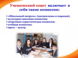Ученический совет  включает  в себя такие комиссии:  «Школьный патруль» (дисциплины и порядка);  культурно-масcовая комиссия; спортивно-туристическая комиссия; учебная комиссия; пресс – центр. 