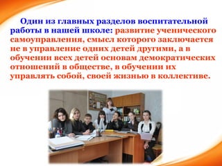Один из главных разделов воспитательной работы в нашей школе:  развитие ученического самоуправления, смысл которого заключается не в управление одних детей другими, а в обучении всех детей основам демократических отношений в обществе, в обучении их управлять собой, своей жизнью в коллективе. 