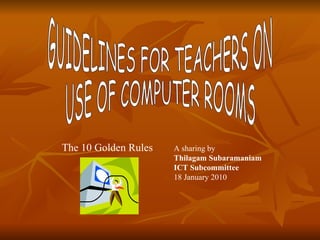 GUIDELINES FOR TEACHERS ON  USE OF COMPUTER ROOMS The 10 Golden Rules A sharing by  Thilagam Subaramaniam ICT Subcommittee   18 January 2010 