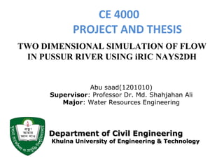CE 4000
PROJECT AND THESIS
TWO DIMENSIONAL SIMULATION OF FLOW
IN PUSSUR RIVER USING iRIC NAYS2DH
Abu saad(1201010)
Supervisor: Professor Dr. Md. Shahjahan Ali
Major: Water Resources Engineering
Department of Civil EngineeringDepartment of Civil Engineering
Khulna University of Engineering & TechnologyKhulna University of Engineering & Technology
 