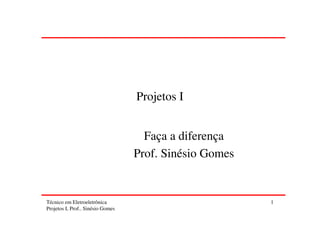 Projetos I


                                     Faça a diferença
                                   Prof. Sinésio Gomes


Técnico em Eletroeletrônica                              1
Projetos I, Prof.. Sinésio Gomes
 