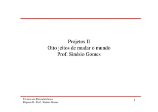 Técnico em Eletroeletrônica
Projetos II - Prof.. Sinésio Gomes
1
Projetos II
Oito jeitos de mudar o mundo
Prof. Sinésio Gomes
 