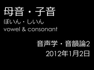 母音・子音
ぼいん・しいん
vowel & consonant

          音声学・音韻論2
           2012年1月2日
 
