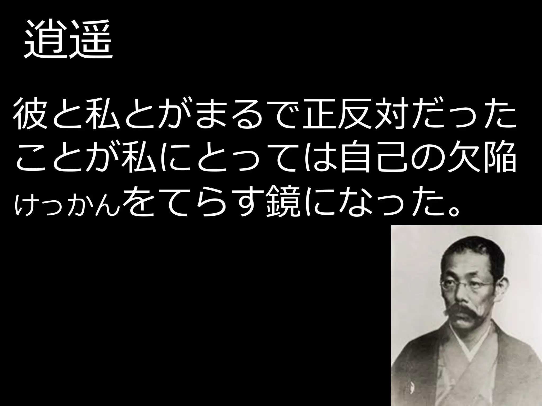 逍遥
彼と私とがまるで正反対だった
ことが私にとっては自己の欠陥
けっかんをてらす鏡になった。
 