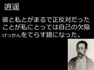 逍遥
彼と私とがまるで正反対だった
ことが私にとっては自己の欠陥
けっかんをてらす鏡になった。
 