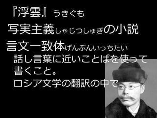 『浮雲』うきぐも
写実主義しゃじつしゅぎの小説
言文一致体げんぶんいっちたい
話し言葉に近いことばを使って
書くこと。
ロシア文学の翻訳の中で
 