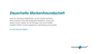 Dauerhafte Markenfreundschaft
Durch die vielseitigen Möglichkeiten, die die Sozialen Netzwerke
bieten, kommen zu den drei Kaufgründen Kompetenz, Service und
Qualität weitere Aspekte, die das Verlangen nach einem Produkt
zusätzlich erhöhen: Soziales Engagement, Unterhaltung und Sympathie.

Der Kauf wird zum Erlebnis.
 
