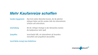 Mehr Kaufanreize schaffen
Soziales Engagement:    Man lernt andere Menschen kennen, die die gleichen
                        Anliegen haben und die sozialen Ziele des Unternehmens
                        schätzen und unterstützen.

Unterhaltung:           Mit der richtigen Strategie in den Netzwerken machen
                        die Kaufprozesse mehr Spaß.

Sympathie:              Social Media hilft, ein Unternehmen als besonders
                        menschlich und sympathisch darzustellen.

Social Media erzeugt neue Bedürfnisse.
 