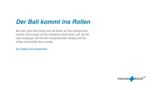 Der Ball kommt ins Rollen
Mit einer guten Idee bringt man die Marke auf den richtigen Kurs:
Content wird erzeugt und die Interaktion nimmt ihren Lauf. Als Teil
einer Kampagne und mit dem entsprechenden Seeding wird der
nötige crossmediale Buzz erzeugt.

Der Dialog wird ausgeweitet.
 