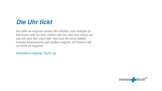 Die Uhr tickt
Eins sollte nie vergessen werden: Der Zeitfaktor. Gute Strategien im
Netz kosten nicht nur Geld, sondern auch Zeit. Man muss wissen, wer
was und wann über einen redet. Man muss mit seinen Kunden
Freunden kommunizieren und vorallem reagieren: auf Positives und
erst Recht auf Negatives.

Kontinuität ist angesagt: Tag für Tag.
 