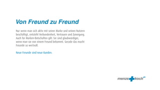 Von Freund zu Freund
Nur wenn man sich aktiv mit seiner Marke und seinen Nutzern
beschäftigt, entsteht Verbundenheit, Vertrauen und Zuneigung.
Auch für Marken-Botschaften gilt: Sie sind glaubwürdiger,
wenn man sie von einem Freund bekommt. Gerade das macht
Freunde so wertvoll.

Neue Freunde sind neue Kunden.
 