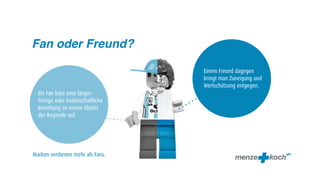 Fan oder Freund?

                                    Einem Freund dagegen
                                    bringt man Zuneigung und
                                    Wertschätzung entgegen.
  Ein Fan baut eine länger-
  fristige oder leidenschaftliche
  Beziehung zu einem Objekt
  der Begierde auf.




Marken verdienen mehr als Fans.
 