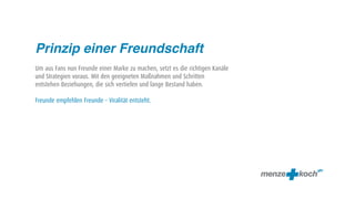 Prinzip einer Freundschaft
Um aus Fans nun Freunde einer Marke zu machen, setzt es die richtigen Kanäle
und Strategien voraus. Mit den geeigneten Maßnahmen und Schritten
entstehen Beziehungen, die sich vertiefen und lange Bestand haben.

Freunde empfehlen Freunde – Viralität entsteht.
 