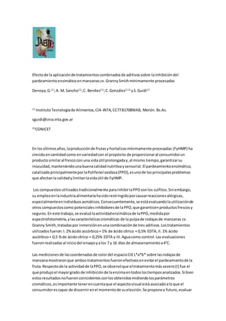 Efectode la aplicaciónde tratamientoscombinadosde aditivossobre lainhibicióndel
pardeamientoenzimáticoenmanzanas cv.GrannySmithmínimamente procesadas
Denoya,G.(1)
;A. M. Sancho(1)
;C. Benítez(1)
;C.González(1,2)
yS.Guidi(1)
(1)
InstitutoTecnologíade Alimentos,CIA-INTA,CC77B1708WAB, Morón. Bs.As.
sguidi@cnia.inta.gov.ar
(2)
CONICET
En losúltimosaños,laproducciónde frutasy hortalizasmínimamente procesadas (FyHMP) ha
crecidoencantidadcomo envariedadcon el propósito de proporcionaral consumidorun
productosimilaral frescocon una vidaútil prolongaday,al mismo tiempo,garantizarsu
inocuidad,manteniendounabuenacalidadnutritivaysensorial. El pardeamientoenzimático,
catalizadoprincipalmenteporlaPolifenol oxidasa(PPO), esunode losprincipalesproblemas
que afectanla calidadylimitanlavidaútil de FyHMP.
Los compuestosutilizadostradicionalmente parainhibirlaPPOsonlos sulfitos.Sinembargo,
su empleoenlaindustriaalimentariahasidorestringidoporcausarreaccionesalérgicas,
especialmenteenindividuosasmáticos. Consecuentemente,se estáevaluandolautilizaciónde
otros compuestoscomo potencialesinhibidoresde laPPO,que garanticenproductosfrescosy
seguros.En este trabajo,se evaluólaactividadenzimáticade laPPO,medidapor
espectrofotometría,ylascaracterísticascromáticas de la pulpade rodajasde manzanas cv.
Granny Smith,tratadaspor inmersiónenunacombinaciónde tres aditivos.Lostratamientos
utilizadosfueron:I. 2%ácido ascórbico+ 1% de ácido cítrico + 0,5% EDTA,II. 1% ácido
ascórbico+ 0,5 %de ácidocítrico + 0,25% EDTA y III.Aguacomo control.Las evaluaciones
fueronrealizadasal iniciodel ensayoyalos 7 y 16 días de almacenamientoa4°C.
Las medicionesde lascoordenadasde color del espacioCIEL*a*b* sobre lasrodajasde
manzanamostraronque ambos tratamientosfueronefectivosenevitarel pardeamientode la
fruta.Respectode la actividadde laPPO,se observóque el tratamientomássevero(I) fue el
que produjo el mayorgrado de inhibiciónde laenzimaentodoslostiemposanalizados.Si bien
estosresultadosnofueroncoincidentesconlosobtenidosmidiendolosparámetros
cromáticos,esimportante tenerencuentaque el aspectovisual está asociadoalo que el
consumidorescapaz de discernirenel momentode suelección.Se proponea futuro,evaluar
 