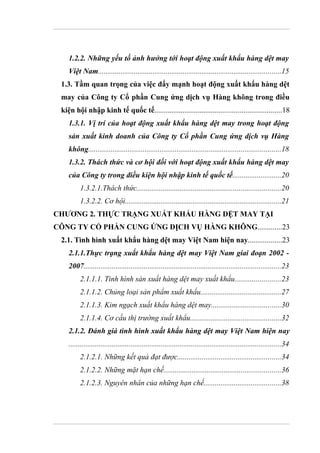 1.2.2. Những yếu tố ảnh hưởng tới hoạt động xuất khẩu hàng dệt may
    Việt Nam.................................................................................................15
 1.3. Tầm quan trọng của việc đẩy mạnh hoạt động xuất khẩu hàng dệt
 may của Công ty Cổ phần Cung ứng dịch vụ Hàng không trong điều
 kiện hội nhập kinh tế quốc tế...................................................................18
    1.3.1. Vị trí của hoạt động xuất khẩu hàng dệt may trong hoạt động
    sản xuất kinh doanh của Công ty Cổ phần Cung ứng dịch vụ Hàng
    không......................................................................................................18
    1.3.2. Thách thức và cơ hội đối với hoạt động xuất khẩu hàng dệt may
    của Công ty trong điều kiện hội nhập kinh tế quốc tế..........................20
         1.3.2.1.Thách thức............................................................................20
         1.3.2.2. Cơ hội...................................................................................21
CHƯƠNG 2. THỰC TRẠNG XUẤT KHẨU HÀNG DỆT MAY TẠI
CÔNG TY CỔ PHẦN CUNG ỨNG DỊCH VỤ HÀNG KHÔNG.............23
 2.1. Tình hình xuất khẩu hàng dệt may Việt Nam hiện nay..................23
    2.1.1.Thực trạng xuất khẩu hàng dệt may Việt Nam giai đoạn 2002 -
    2007.........................................................................................................23
         2.1.1.1. Tình hình sản xuất hàng dệt may xuất khẩu........................23
         2.1.1.2. Chủng loại sản phẩm xuất khẩu...........................................27
         2.1.1.3. Kim ngạch xuất khẩu hàng dệt may.....................................30
         2.1.1.4. Cơ cấu thị trường xuất khẩu................................................32
    2.1.2. Đánh giá tình hình xuất khẩu hàng dệt may Việt Nam hiện nay
    .................................................................................................................34
         2.1.2.1. Những kết quả đạt được.......................................................34
         2.1.2.2. Những mặt hạn chế..............................................................36
         2.1.2.3. Nguyên nhân của những hạn chế.........................................38
 