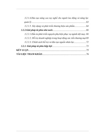 3.2.1.4.Đào tạo nâng cao tay nghề cho người lao động và năng lực
            quản lý...............................................................................................63
            3.2.1.5. Xây dựng và phát triển thương hiệu sản phẩm....................64
       3.2.2.Giải pháp từ phía nhà nước.........................................................66
            3.2.2.1.Đầu tư phát triển nguyên phụ kiện phục vụ ngành dệt may. 66
            3.2.2.2. Hỗ trợ doanh nghiệp trong hoạt động xúc tiến thương mại 69
            3.2.2.3. Chính sách hỗ trợ và đào tạo nguồn nhân lực.....................72
       3.2.3. Giải pháp từ phía hiệp hội...........................................................73
KẾT LUẬN....................................................................................................75
TÀI LIỆU THAM KHẢO............................................................................76
 