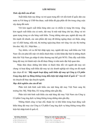 LỜI MỞ ĐẦU
Tính cấp thiết của đề tài:
        Xuất khẩu hiện nay đóng vai trò quan trọng đối với nền kinh tế quốc dân của
nước ta.Với hàng tỷ USD thu được, xuất khẩu đã góp phần rất lớn trong công cuộc
xây dựng đất nước
        Với kim ngạch xuất khẩu hàng năm cao và chiếm tỷ trọng lớn trong tổng
kim ngạch xuất khẩu của cả nước, dệt may là một mặt hàng chủ lực, đóng vai trò
quan trọng trong cơ cấu hàng xuất khẩu. Trong những năm qua, ngành dệt may đã
lớn mạnh rất nhanh, các sảm phẩm dệt may đã không ngừng được cải thiện, nâng
cao về chất lượng, mẫu mã, thị trường ngàycàng được mở rộng vào các thị trường
lớn như: Mỹ, EU, Nhật Bản…..
        Tuy nhiên, với xu thế hội nhập ngày nay, ngành dệt may xuất khẩu của Việt
Nam vẫn còn phải đổi mặt với nhiều thách thức và khó khăn đặc biệt là những thách
thức khi Việt Nam gia nhập tổ chức thương mại thế giới WTO. Thúc đẩy xuất khẩu
hàng dệt may trở thành một vấn đề được Đảng và nhà nước đặc biệt quan tâm.
      Nhận thức được những khó khăn và thách thức đối với ngành dệt may nói
chung và hoạt động xuất khẩu dệt may tại các doanh nghiệp nói riêng em đã mạnh
dạn chọn đề tài: “Đẩy mạnh hoạt động xuất khẩu dệt may tại Công ty Cổ phần
Cung ứng dịch vụ Hàng không trong điều kiện hội nhập kinh tế quốc tế ” làm đề
tài chuyên đề thực tập chuyên ngành.
Mục đích nghiên cứu của đề tài:
        Phân tích tình hình xuất khẩu của mặt hàng dệt may Việt Nam sang thị
trường lớn: Mỹ, Nhật Bản, EU trong những năm gần đây.
        Phân tích tình hình xuất khẩu của mặt hàng dệt may Việt Nam của Công ty
Cổ phẩn Cung ứng dịch vụ hàng không trong những năm gần đây.
        Những thành công và hạn chế, thuận lợi và khó khăn trong hoạt động xuất
khẩu hàng dệt may của Công ty Cổ phần Cung ứng dịch vụ hàng không trong điều
kiện hội nhập kinh tế quốc tế.


  Hệ thống Website:                  Thông tin Liên hệ Ban biên tập:
● http://Luanvanviet.com             Hotline trực tiếp: 0979.170.170 (Mr. Huy)
● http://choluanvan.vn               Yahoo Chat: Luanvanviet
● http://tailuanvan.com              Email: Luanvanviet@gmail.com
 