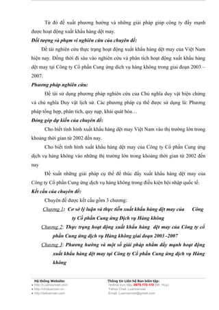 Từ đó đề xuất phương hướng và những giải pháp giúp công ty đẩy mạnh
được hoạt động xuất khẩu hàng dệt may.
Đối tượng và phạm vi nghiên cứu của chuyên đề:
      Đề tài nghiên cứu thực trạng hoạt động xuất khẩu hàng dệt may của Việt Nam
hiện nay. Đồng thời đi sâu vào nghiên cứu và phân tích hoạt động xuất khẩu hàng
dệt may tại Công ty Cổ phần Cung ứng dich vụ hàng không trong giai đoạn 2003 –
2007.
Phương pháp nghiên cứu:
        Đề tài sử dụng phương pháp nghiên cứu của Chủ nghĩa duy vật biện chứng
và chủ nghĩa Duy vật lịch sử. Các phương pháp cụ thể được sử dụng là: Phương
pháp tổng hợp, phân tích, quy nạp, khái quát hóa…
Đóng góp dự kiến của chuyên đề:
        Cho biết tình hình xuất khẩu hàng dệt may Việt Nam vào thị trường lớn trong
khoảng thời gian từ 2002 đến nay.
        Cho biết tình hình xuất khẩu hàng dệt may của Công ty Cổ phần Cung ứng
dịch vụ hàng không vào những thị trường lớn trong khoảng thời gian từ 2002 đến
nay
        Đề xuất những giải pháp cụ thể để thúc đẩy xuất khẩu hàng dệt may của
Công ty Cổ phần Cung ứng dịch vụ hàng không trong điều kiện hội nhập quốc tế.
Kết cấu của chuyên đề:
        Chuyên đề được kết cấu gồm 3 chương:
       Chương 1: Cơ sở lý luận và thực tiễn xuất khẩu hàng dệt may của               Công
                           ty Cổ phần Cung ứng Dịch vụ Hàng không
      Chương 2: Thực trạng hoạt động xuất khẩu hàng dệt may của Công ty cổ
              phần Cung ứng dịch vụ Hàng không giai đoạn 2003 -2007
      Chương 3: Phương hướng và một số giải pháp nhằm đẩy mạnh hoạt động
              xuất khẩu hàng dệt may tại Công ty Cổ phần Cung ứng dịch vụ Hàng
              không


  Hệ thống Website:                      Thông tin Liên hệ Ban biên tập:
● http://Luanvanviet.com                 Hotline trực tiếp: 0979.170.170 (Mr. Huy)
● http://choluanvan.vn                   Yahoo Chat: Luanvanviet
● http://tailuanvan.com                  Email: Luanvanviet@gmail.com
 