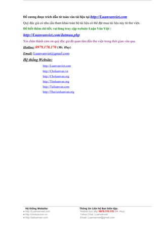 Đề cương được trích dẫn từ toàn văn tài liệu tại http://Luanvanviet.com
Quý độc giả có nhu cầu tham khảo toàn bộ tài liệu có thể đặt mua tài liệu này từ thư viện.
Để biết thêm chi tiết, vui lòng truy cập website Luận Văn Việt :
http://Luanvanviet.com/datmua.php
Xin chân thành cảm ơn quý độc giả đã quan tâm đến thư viện trong thời gian vừa qua.
Hotline: 0979.170.170 (Mr. Huy)
Email: Luanvanviet@gmail.com
Hệ thống Website:
                 http://Luanvanviet.com
                 http://Choluanvan.vn
                 http://Choluanvan.org
                 http://Timluanvan.org
                 http://Tailuanvan.com
                 http://Thuvienluanvan.org




  Hệ thống Website:                          Thông tin Liên hệ Ban biên tập:
● http://Luanvanviet.com                     Hotline trực tiếp: 0979.170.170 (Mr. Huy)
● http://choluanvan.vn                       Yahoo Chat: Luanvanviet
● http://tailuanvan.com                      Email: Luanvanviet@gmail.com
 