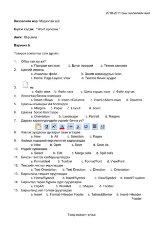 2010-2011 оны хичээлийн жил

Хичээлийн нэр: Мэдээлэл зүй

Бүлэг сэдэв: “ Word програм ”

Анги: 10-р анги

Вариант Б

Тохирох сонголтыг олж дугуйл.

1.    Оffice гэж юу вэ?
              а. Програм хангамж       b. Бүлэг програм      с. Техник хангамж
2.    Цэсний мөрөнд
              а. Ачаалсан файл                  b. Зарим командуудын Icon
              c. Home, Page Layout, View        d. Текстээ бичих хуудас

3.          нь
             а. Файл зөөх b. Файл нээх           с. Шинэ хуудас нээх d. Файл хуулах
4.    Хүснэгтэд багана нэмэхдээ
            а. Insert->Rows     b. Insert->Columns       с. Insert->Above rows d. Columns
5.    Цаасны командыг A4 болгохдоо
            а. Margins     b. Paper    c. Layout        d. Zoom
6.    Цаасаа босоо болгохдоо
            а. Orientation       b. Landscape        c. Portrait    d. Margins
7.    Дараах хэрэглүүрүүдийн үүргийг бичнэ үү?


8.    Хэвлэх хуудасны дугаарыг зааж өгөхдөө
            а. New          b. All        c. Selection     d. Pages
9.    Файлыг тодорхой өөрчлөлттэй хадгалахдаа
            а. New         b. Open           c. Save          d. Save As
10.   Нүдийг хуваахдаа
            а. Select         b. Edit        c. Merge cells     d. Split cells
11.   Бичсэн текстээ хэлбэршүүлэхдээ
            а. Format/text        b. Toolbar         c. Format/Font      d. View/Font
12.   Текстийн чиглэл өөрчлөхдөө
            а. Text Orientation       b. Text Direction c. Direction        d. Orientation
13.   Баримтанд тэмдэгт оруулахдаа
            а. Home/Symbol            b. Insert/Symbol         c. View/Symbol d. Insert/Equation
14.   Баримтад төрөл бүрийн дүрс оруулахдаа
            а. СlipArt          b. WordArt         c. Shapes       d. Toolbar
15.   Баримтанд хөл толгой оруулахдаа
            а. Insert b. Format->Header Fooder c. Tables&Border d. Insert->Header
                                                                                           Fooder




                                        Танд амжилт хүсье.
 