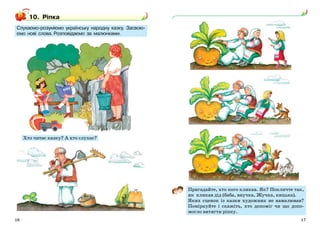 10. Ріпка 
Слухаємо-розуміємо українську народну казку. Засвою- 
ємо нові слова. Розповідаємо за малюнками. 
Хто читає казку? А хто слухає? 
Пригадайте, хто кого кликав. Як? Покличте так, 
як кликав дід (баба, внучка, Жучка, кицька). 
Яких сценок із казки художник не намалював? 
Поміркуйте і скажіть, хто допоміг чи що допо- 
могло витягти ріпку. 
16 17 
 