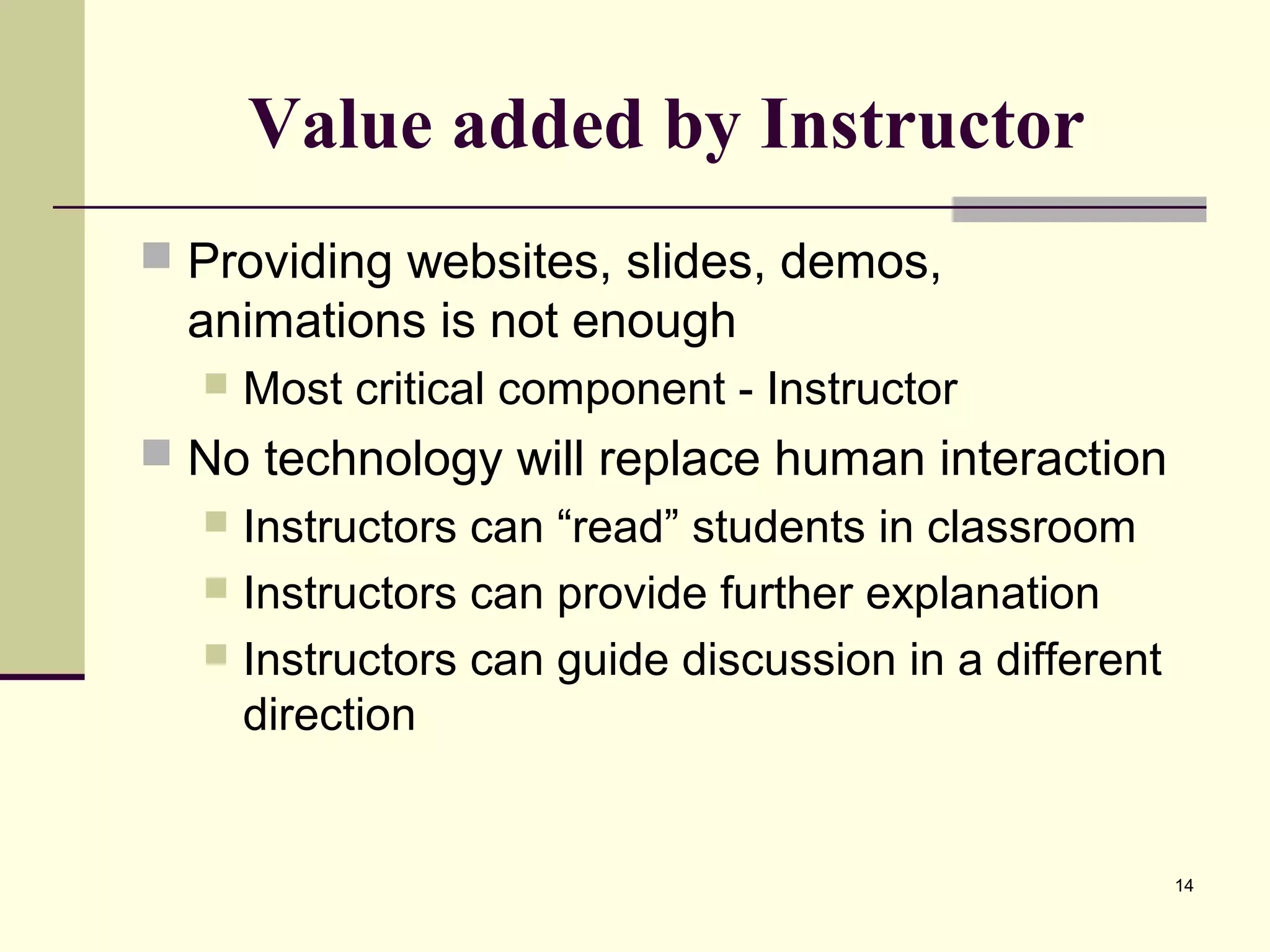 14
Value added by Instructor
 Providing websites, slides, demos,
animations is not enough
 Most critical component - Instructor
 No technology will replace human interaction
 Instructors can “read” students in classroom
 Instructors can provide further explanation
 Instructors can guide discussion in a different
direction
 