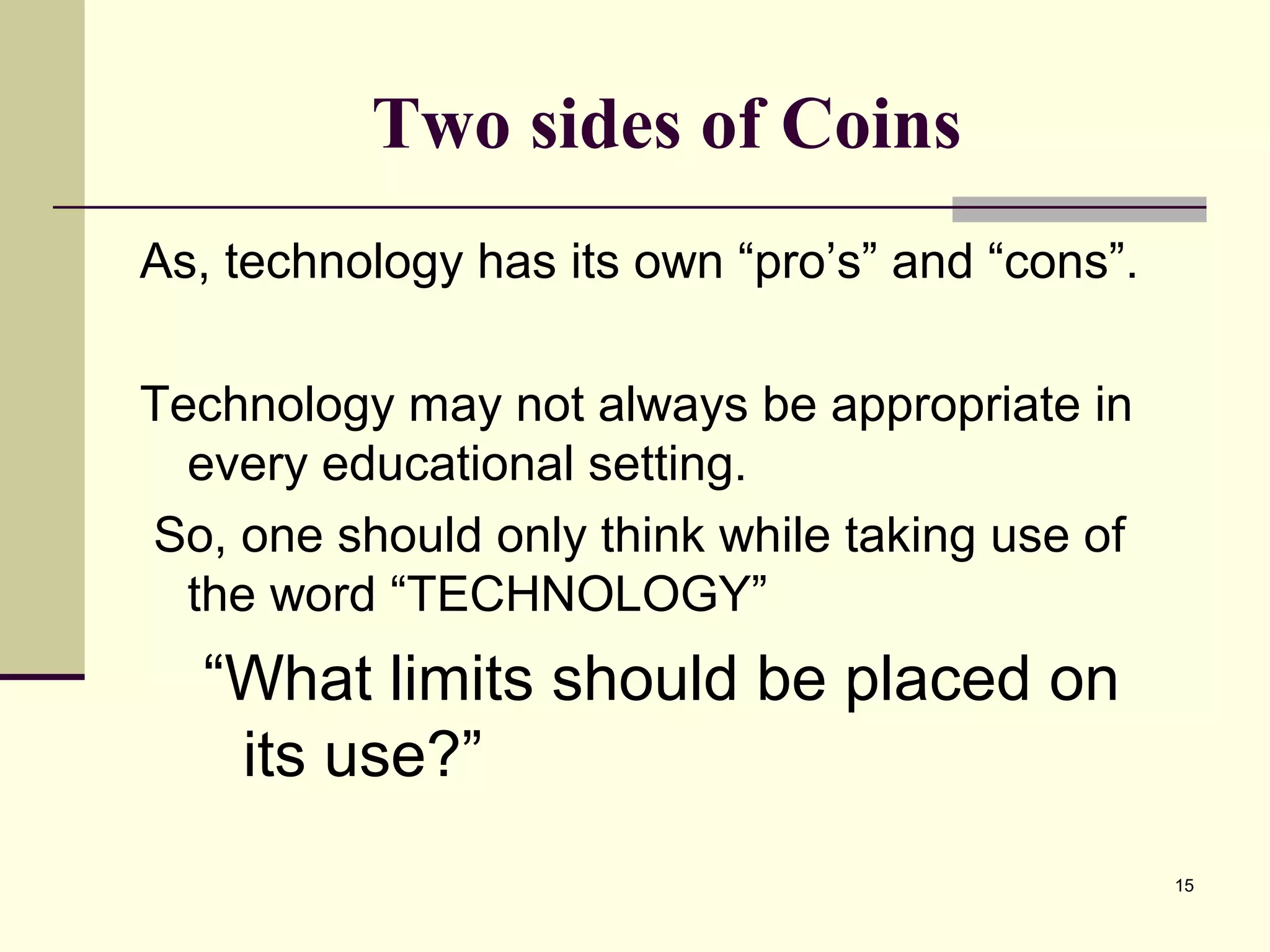 15
Two sides of Coins
As, technology has its own “pro’s” and “cons”.
Technology may not always be appropriate in
every educational setting.
So, one should only think while taking use of
the word “TECHNOLOGY”
“What limits should be placed on
its use?”
 
