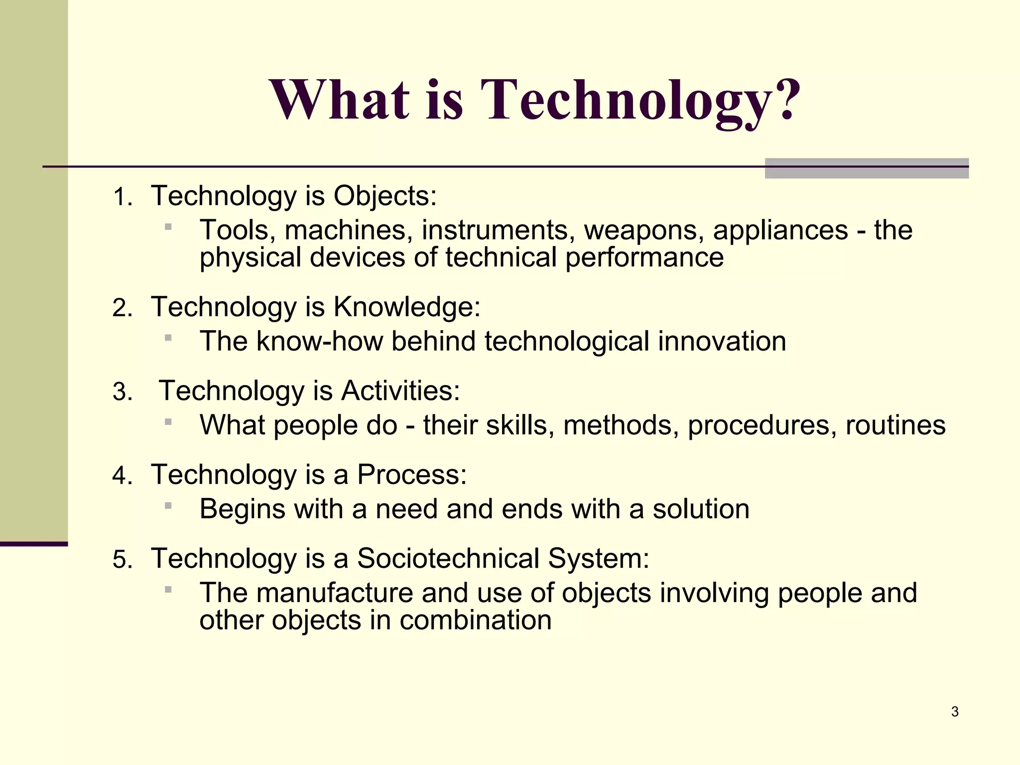 3
What is Technology?
1. Technology is Objects:
 Tools, machines, instruments, weapons, appliances - the
physical devices of technical performance
2. Technology is Knowledge:
 The know-how behind technological innovation
3. Technology is Activities:
 What people do - their skills, methods, procedures, routines
4. Technology is a Process:
 Begins with a need and ends with a solution
5. Technology is a Sociotechnical System:
 The manufacture and use of objects involving people and
other objects in combination
 