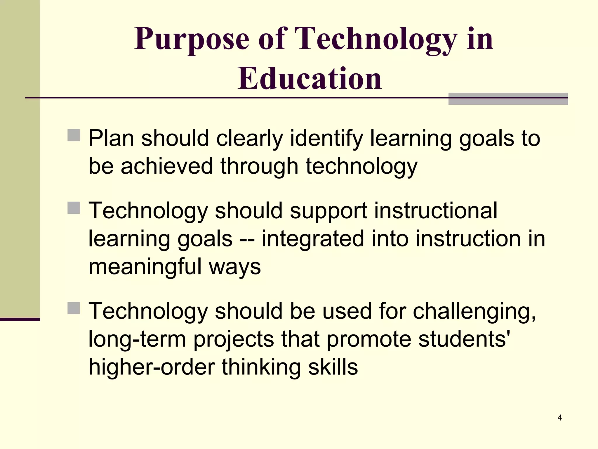 4
Purpose of Technology in
Education
 Plan should clearly identify learning goals to
be achieved through technology
 Technology should support instructional
learning goals -- integrated into instruction in
meaningful ways
 Technology should be used for challenging,
long-term projects that promote students'
higher-order thinking skills
 