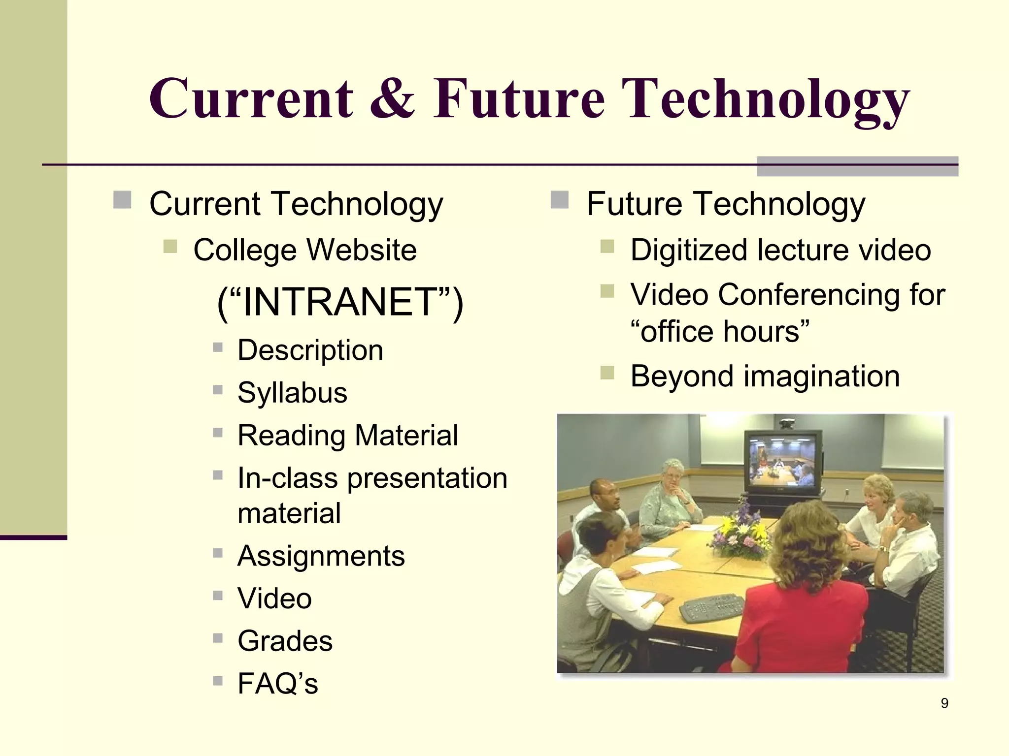 9
Current & Future Technology
 Current Technology
 College Website
(“INTRANET”)
 Description
 Syllabus
 Reading Material
 In-class presentation
material
 Assignments
 Video
 Grades
 FAQ’s
 Future Technology
 Digitized lecture video
 Video Conferencing for
“office hours”
 Beyond imagination
 