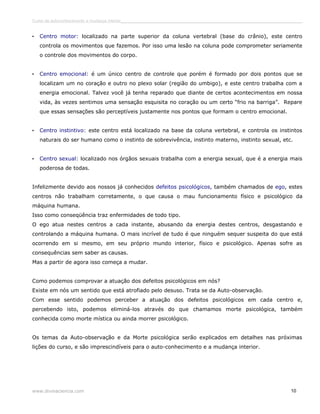 Curso de autoconhecimento e mudança interior______________________________________________________________________________ 
• Centro motor: localizado na parte superior da coluna vertebral (base do crânio), este centro 
controla os movimentos que fazemos. Por isso uma lesão na coluna pode comprometer seriamente 
o controle dos movimentos do corpo. 
• Centro emocional: é um único centro de controle que porém é formado por dois pontos que se 
localizam um no coração e outro no plexo solar (região do umbigo), e este centro trabalha com a 
energia emocional. Talvez você já tenha reparado que diante de certos acontecimentos em nossa 
vida, às vezes sentimos uma sensação esquisita no coração ou um certo “frio na barriga”. Repare 
que essas sensações são perceptíveis justamente nos pontos que formam o centro emocional. 
• Centro instintivo: este centro está localizado na base da coluna vertebral, e controla os instintos 
naturais do ser humano como o instinto de sobrevivência, instinto materno, instinto sexual, etc. 
• Centro sexual: localizado nos órgãos sexuais trabalha com a energia sexual, que é a energia mais 
poderosa de todas. 
Infelizmente devido aos nossos já conhecidos defeitos psicológicos, também chamados de ego, estes 
centros não trabalham corretamente, o que causa o mau funcionamento físico e psicológico da 
máquina humana. 
Isso como conseqüência traz enfermidades de todo tipo. 
O ego atua nestes centros a cada instante, abusando da energia destes centros, desgastando e 
controlando a máquina humana. O mais incrível de tudo é que ninguém sequer suspeita do que está 
ocorrendo em si mesmo, em seu próprio mundo interior, físico e psicológico. Apenas sofre as 
consequências sem saber as causas. 
Mas a partir de agora isso começa a mudar. 
Como podemos comprovar a atuação dos defeitos psicológicos em nós? 
Existe em nós um sentido que está atrofiado pelo desuso. Trata se da Auto-observação. 
Com esse sentido podemos perceber a atuação dos defeitos psicológicos em cada centro e, 
percebendo isto, podemos eliminá-los através do que chamamos morte psicológica, também 
conhecida como morte mística ou ainda morrer psicológico. 
Os temas da Auto-observação e da Morte psicológica serão explicados em detalhes nas próximas 
lições do curso, e são imprescindíveis para o auto-conhecimento e a mudança interior. 
www.divinaciencia.com 10 
 