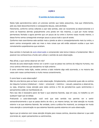 Curso de autoconhecimento e mudança interior______________________________________________________________________________ 
LIÇÃO 4 
O sentido da Auto-observação 
Nesta lição aprenderemos sobre um precioso sentido que todos possuímos, mas que infelizmente, 
pelo seu total desconhecimento e conseqüente desuso, está atrofiado. 
Felizmente, conforme vamos voltando a usar este sentido, este vai novamente se desenvolvendo e é 
como se fossemos abrindo gradualmente uma janela em nós mesmos, a qual por muito tempo 
permaneceu fechada e agora permite que um pouco de luz entre e ilumine nosso mundo interior, e 
dessa forma vamos conseguindo enxergar pouco a pouco tudo o que ali existe. 
Conforme mais exercitamos este sentido mais a janela se abre e conseqüentemente mais luz entra, e 
assim vamos enxergando cada vez mais e mais coisas que até então estavam ocultas e que nem 
remotamente suspeitávamos que existiam. 
Esse sentido é chamado de auto-observação e compreender este tema é básico e fundamental. Não é 
possível nos conhecermos a fundo sem utilizar o sentido da auto-observação. 
Mas afinal, o que vamos observar em nós? 
Através da auto-observação iremos ver e sentir o que se passa nos centros da máquina humana, nos 
cinco centros inferiores que estudamos na lição anterior. 
E como veremos nesta lição, nestes centros a todo instante algo está ocorrendo, e na maioria das 
vezes sem nosso conhecimento e muito menos consentimento. 
E como fazer a auto-observação? 
Não há uma técnica para se fazer a auto-observação. Simplesmente, conhecendo quais são os centros 
da máquina humana (intelectual – motor – emocional – instintivo – sexual), passamos a observá-los, 
ou seja, dirigimos nossa atenção para estes centros a fim de percebermos quais sentimentos e 
pensamentos estão se manifestando ali. 
Para isso não é necessário parar de fazer o que estamos fazendo, seja em casa, no trabalho ou em 
qualquer lugar que se esteja. 
Praticando a auto-observação você verá que este sentido nos permite ver e sentir 
extraordinariamente o que se passa dentro de nós e, ao mesmo tempo, ter total atenção no mundo 
exterior e ao que estamos fazendo. Na verdade, como a prática lhe mostrará, se consegue ter muito 
mais atenção e concentração no que estamos fazendo quando estamos em auto-observação. 
Agora que já estamos com nossa atenção dirigida para nossos centros, devemos observar o que está 
ocorrendo ali, sejam pensamentos ou sentimentos. 
www.divinaciencia.com 11 
 