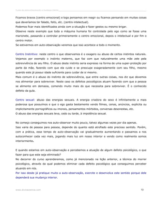 Curso de autoconhecimento e mudança interior______________________________________________________________________________ 
Ficamos bravos (centro emocional) e logo pensamos em reagir ou ficamos pensando em muitas coisas 
que deveríamos ter falado, feito, etc. (centro intelectual). 
Podemos ficar mais identificados ainda com a situação e fazer gestos ou mesmo brigar. 
Observe neste exemplo que toda a máquina humana foi controlada pelo ego como se fosse uma 
marionete, passando a controlar primeiramente o centro emocional, depois o intelectual e por fim o 
centro motor. 
Se estivermos em auto-observação veremos que isso acontece a todo o momento. 
Centro Instintivo: neste centro o que observamos é o exagero ou abuso de certos instintos naturais. 
Vejamos por exemplo o instinto materno, que faz com que naturalmente uma mãe zele pela 
sobrevivência de seu filho. O abuso deste instinto seria expresso na forma de uma super-proteção por 
parte da mãe, fazendo com que ela cuide e se preocupe exageradamente com seu filho, mesmo 
quando este já possui idade suficiente para cuidar de si mesmo. 
Mais comum é o abuso do instinto de sobrevivência, que entre outras coisas, nos diz que devemos 
nos alimentar para sobreviver. Neste caso os defeitos psicológicos atuam fazendo com que a pessoa 
se alimente em demasia, comendo muito mais do que necessita para sobreviver. É o conhecido 
defeito da gula. 
Centro sexual: abuso das energias sexuais. A energia criadora do sexo é infinitamente a mais 
poderosa que possuímos e que o ego gasta bestamente vendo filmes, cenas, anúncios, explicita ou 
implicitamente pornográficos ou imorais, pensamentos mórbidos, conversas desonestas, etc. 
O abuso das energias sexuais leva, cedo ou tarde, à impotência sexual. 
No começo conseguimos nos auto-observar muito pouco, talvez algumas vezes por dia apenas. 
Isso varia de pessoa para pessoa, depende do quanto está atrofiado este precioso sentido. Porém, 
com a prática, esse tempo de auto-observação vai gradualmente aumentando e passamos a nos 
autoconhecer cada vez mais, jogando mais luz em nosso interior e vendo como realmente somos 
interiormente. 
E quando estamos em auto-observação e percebemos a atuação de algum defeito psicológico, o que 
fazer para que este seja eliminado? 
No decorrer do curso aprenderemos, como já mencionado na lição anterior, a técnica do morrer 
psicológico, através da qual podemos eliminar cada defeito psicológico que conseguimos perceber 
atuando em nós. 
Por isso desde já pratique muito a auto-observação, exercite e desenvolva este sentido porque dele 
dependerá sua mudança interior. 
www.divinaciencia.com 13 
 