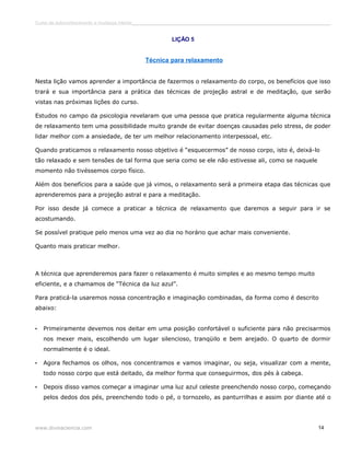 Curso de autoconhecimento e mudança interior______________________________________________________________________________ 
LIÇÃO 5 
Técnica para relaxamento 
Nesta lição vamos aprender a importância de fazermos o relaxamento do corpo, os benefícios que isso 
trará e sua importância para a prática das técnicas de projeção astral e de meditação, que serão 
vistas nas próximas lições do curso. 
Estudos no campo da psicologia revelaram que uma pessoa que pratica regularmente alguma técnica 
de relaxamento tem uma possibilidade muito grande de evitar doenças causadas pelo stress, de poder 
lidar melhor com a ansiedade, de ter um melhor relacionamento interpessoal, etc. 
Quando praticamos o relaxamento nosso objetivo é “esquecermos” de nosso corpo, isto é, deixá-lo 
tão relaxado e sem tensões de tal forma que seria como se ele não estivesse ali, como se naquele 
momento não tivéssemos corpo físico. 
Além dos benefícios para a saúde que já vimos, o relaxamento será a primeira etapa das técnicas que 
aprenderemos para a projeção astral e para a meditação. 
Por isso desde já comece a praticar a técnica de relaxamento que daremos a seguir para ir se 
acostumando. 
Se possível pratique pelo menos uma vez ao dia no horário que achar mais conveniente. 
Quanto mais praticar melhor. 
A técnica que aprenderemos para fazer o relaxamento é muito simples e ao mesmo tempo muito 
eficiente, e a chamamos de “Técnica da luz azul”. 
Para praticá-la usaremos nossa concentração e imaginação combinadas, da forma como é descrito 
abaixo: 
• Primeiramente devemos nos deitar em uma posição confortável o suficiente para não precisarmos 
nos mexer mais, escolhendo um lugar silencioso, tranqüilo e bem arejado. O quarto de dormir 
normalmente é o ideal. 
• Agora fechamos os olhos, nos concentramos e vamos imaginar, ou seja, visualizar com a mente, 
todo nosso corpo que está deitado, da melhor forma que conseguirmos, dos pés à cabeça. 
• Depois disso vamos começar a imaginar uma luz azul celeste preenchendo nosso corpo, começando 
pelos dedos dos pés, preenchendo todo o pé, o tornozelo, as panturrilhas e assim por diante até o 
www.divinaciencia.com 14 
 