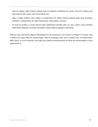 Curso de autoconhecimento e mudança interior______________________________________________________________________________ 
topo da cabeça. Não imagine apenas essa luz apenas revestindo seu corpo, mas sim imagine que 
ela preenche seu corpo como se ele fosse oco. 
• Faça a etapa anterior sem pressa e imaginando da melhor forma possível todo esse processo, 
sentindo o relaxamento de cada músculo por onde passa a luz azul. 
• Ao final da prática o corpo deverá estar totalmente tomado pela luz azul, assim como também 
totalmente relaxado. Se achar necessário repita todas as etapas novamente. 
Pode ser que você tenha alguma dificuldade em se concentrar e em manter a imagem na mente. Isso 
é reflexo de nossa falta de concentração. Não se preocupe, pois com a prática isso irá melhorando. 
Além disso, no curso teremos uma lição que tratará exclusivamente do tema da concentração e como 
desenvolvê-la. 
www.divinaciencia.com 15 
 