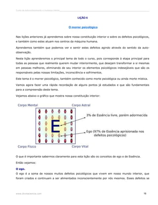 Curso de autoconhecimento e mudança interior______________________________________________________________________________ 
LIÇÃO 6 
O morrer psicológico 
Nas lições anteriores já aprendemos sobre nossa constituição interior e sobre os defeitos psicológicos, 
e também como estes atuam nos centros da máquina humana. 
Aprendemos também que podemos ver e sentir estes defeitos agindo através do sentido da auto-observação. 
Nesta lição aprenderemos o principal tema de todo o curso, pois corresponde à etapa principal para 
todas as pessoas que realmente querem mudar interiormente, que desejam transformar a si mesmas 
em pessoas melhores, eliminando de seu interior os elementos psicológicos indesejáveis que são os 
responsáveis pelas nossas limitações, inconsciência e sofrimentos. 
Este tema é o morrer psicológico, também conhecido como morte psicológica ou ainda morte mística. 
Vamos agora fazer uma rápida recordação de alguns pontos já estudados e que são fundamentais 
para a compreensão deste tema. 
Vejamos abaixo o gráfico que mostra nossa constituição interior: 
O que é importante sabermos claramente para esta lição são os conceitos de ego e de Essência. 
Então vejamos: 
O ego. 
O ego é a soma de nossos muitos defeitos psicológicos que vivem em nosso mundo interior, que 
foram criados e continuam a ser alimentados inconscientemente por nós mesmos. Esses defeitos se 
www.divinaciencia.com 16 
 