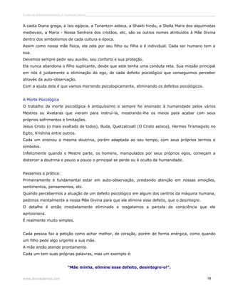 Curso de autoconhecimento e mudança interior______________________________________________________________________________ 
A casta Diana grega, a Isis egípcia, a Tonantzin asteca, a Shakti hindu, a Stella Maris dos alquimistas 
medievais, a Maria - Nossa Senhora dos cristãos, etc, são os outros nomes atribuídos à Mãe Divina 
dentro dos simbolismos de cada cultura e época. 
Assim como nossa mãe física, ela zela por seu filho ou filha e é individual. Cada ser humano tem a 
sua. 
Devemos sempre pedir seu auxílio, seu conforto e sua proteção. 
Ela nunca abandona o filho suplicante, desde que este tenha uma conduta reta. Sua missão principal 
em nós é justamente a eliminação do ego, de cada defeito psicológico que conseguimos perceber 
através da auto-observação. 
Com a ajuda dela é que vamos morrendo psicologicamente, eliminando os defeitos psicológicos. 
A Morte Psicológica 
O trabalho da morte psicológica é antiquíssimo e sempre foi ensinado à humanidade pelos vários 
Mestres ou Avataras que vieram para instruí-la, mostrando-lhe os meios para acabar com seus 
próprios sofrimentos e limitações. 
Jesus Cristo (o mais exaltado de todos), Buda, Quetzalcoatl (O Cristo asteca), Hermes Trismegisto no 
Egito, Krishina entre outros. 
Cada um ensinou a mesma doutrina, porém adaptada ao seu tempo, com seus próprios termos e 
símbolos. 
Infelizmente quando o Mestre parte, os homens, manipulados por seus próprios egos, começam a 
distorcer a doutrina e pouco a pouco o principal se perde ou é oculto da humanidade. 
Passemos a prática: 
Primeiramente é fundamental estar em auto-observação, prestando atenção em nossas emoções, 
sentimentos, pensamentos, etc. 
Quando percebermos a atuação de um defeito psicológico em algum dos centros da máquina humana, 
pedimos mentalmente a nossa Mãe Divina para que ela elimine esse defeito, que o desintegre. 
O detalhe é então imediatamente eliminado e resgatamos a parcela de consciência que ele 
aprisionava. 
É realmente muito simples. 
Cada pessoa faz a petição como achar melhor, de coração, porém de forma enérgica, como quando 
um filho pede algo urgente a sua mãe. 
A mãe então atende prontamente. 
Cada um tem suas próprias palavras, mas um exemplo é: 
“Mãe minha, elimine esse defeito, desintegre-o!”. 
www.divinaciencia.com 18 
 