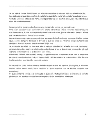 Curso de autoconhecimento e mudança interior______________________________________________________________________________ 
Se um mesmo tipo de defeito insiste em atuar seguidamente tornamos a pedir por sua eliminação. 
Isso pode ocorrer quando um defeito é muito forte, quando foi muito “alimentado” através do tempo. 
Contudo, utilizando a técnica da morte psicológica toda vez que o defeito atuar, este irá perdendo sua 
força até finalmente morrer. 
Para uma melhor compreensão, façamos uma comparação entre o ego e uma árvore. 
Uma árvore se desenvolve e se mantém viva e forte retirando do solo os nutrientes necessários para 
sua sobrevivência, e para isso depende totalmente de suas raízes, já que estas são a parte da árvore 
que efetivamente retira do solo os nutrientes. 
Agora consideremos o ego como uma árvore que depende totalmente dos pequenos detalhes ou eus 
(que podemos comparar às raízes da árvore), já que são estes que retiram a energia suficiente dos 
centros da máquina humana e assim mantém o ego vivo. 
Se cortarmos as raízes do ego (que são os defeitos psicológicos) através da morte psicológica, 
conseqüentemente o ego irá gradualmente perdendo sua força, se desnutrindo e morrendo, tal qual 
ocorreria com uma árvore se cortássemos suas raízes. 
O contrário também pode ocorrer, ou seja, se permitimos que os detalhes atuem todo o tempo nos 
centros da máquina humana, o ego irá se tornando cada vez mais forte e desenvolvido. Isso é o que 
infelizmente tem ocorrido até o momento conosco. 
No decorrer do curso vamos conhecer também novas facetas dos defeitos psicológicos, e entender 
porque muitas vezes temos certas atitudes e comportamentos que na verdade somente nos 
prejudicam. 
De qualquer forma o meio para eliminação de qualquer defeito psicológico é e será sempre a morte 
psicológica, por isso não deixe de colocar em prática o que aprendemos nesta lição. 
www.divinaciencia.com 19 
 