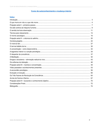 Curso de autoconhecimento e mudança interior______________________________________________________________________________ 
Curso de autoconhecimento e mudança interior 
Índice 
Introdução..................................................................................................................................................................... 3 
O que morre em nós e o que não morre....................................................................................................................... 4 
Projeção astral I – primeiros passos............................................................................................................................. 7 
Os sete centros da máquina humana............................................................................................................................ 9 
O sentido da Auto-observação.................................................................................................................................... 11 
Técnica para relaxamento........................................................................................................................................... 14 
O morrer psicológico................................................................................................................................................... 16 
Projeção astral II – a técnica do saltinho..................................................................................................................... 20 
Conduta gregária......................................................................................................................................................... 24 
O nível do Ser............................................................................................................................................................. 27 
O terrível defeito da ira................................................................................................................................................ 30 
A concentração – como desenvolvê-la........................................................................................................................ 32 
A tagarelice interior e a canção psicológica................................................................................................................. 34 
O despertar da consciência......................................................................................................................................... 37 
A Meditação................................................................................................................................................................ 40 
Drogas e alcoolismo – eliminação radical do vício...................................................................................................... 43 
Os sofismas de distração............................................................................................................................................ 46 
Projeção astral III – mantras e concentração.............................................................................................................. 49 
Vidas passadas e acontecimentos presentes............................................................................................................. 53 
A escravidão psicológica............................................................................................................................................. 56 
Evolução e involução................................................................................................................................................... 60 
Os Três Fatores de Revolução da Consciência.......................................................................................................... 64 
As leis de Carma e Darma.......................................................................................................................................... 67 
Projeção astral IV - buscando o conhecimento objetivo.............................................................................................. 70 
Considerações Finais.................................................................................................................................................. 72 
Bibliografia................................................................................................................................................................... 74 
www.divinaciencia.com 2 
 