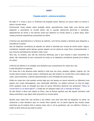 Curso de autoconhecimento e mudança interior______________________________________________________________________________ 
LIÇÃO 7 
Projeção astral II – a técnica do saltinho 
Na lição n° 2 vimos o que é o fenômeno da projeção astral, falamos um pouco sobre os sonhos e 
sobre o mundo astral. 
Continuando nosso estudo sobre projeção astral, aprenderemos nesta lição uma técnica para 
despertar a consciência no mundo astral, isto é, quando estivermos dormindo e sonhando, 
despertarmos do sonho e nos darmos conta que estamos no mundo astral e, a partir disso, fazer 
nossas primeiras experiências conscientes em astral. 
A técnica que aprenderemos é a técnica do saltinho, uma forma simples e eficiente para despertar a 
consciência no astral. 
Isso de despertar consciência já estando em astral é chamado por muitos de sonho lúcido. Alguns 
consideram projeção astral apenas quando alguém sai em astral do corpo físico conscientemente, o 
que inclusive aprenderemos também neste curso. 
Para nós, no entanto, isso não faz nenhuma diferença, pois o que importa é estar consciente no 
astral, não importando se saiu consciente do corpo ou se despertou consciência quando já se estava 
em astral. 
A técnica do saltinho é na verdade uma disciplina que incorporamos em nosso dia a dia. 
E essa disciplina é a seguinte: 
Em nosso dia a dia devemos estar atentos a tudo que nos cerca, pessoas, objetos, lugares, etc. No 
mundo astral existem muitas coisas e fenômenos que não existem no mundo físico como objetos que 
voam, seres estranhos, criaturas desconhecidas e uma infinidade de outras coisas. 
Então em nosso dia a dia quando vermos algo que nos pareça um pouco estranho ou diferente (uma 
pessoa com roupa extravagante, uma construção diferente, um objeto incomum ou fora do lugar, 
enfim qualquer coisa ou situação que seja um pouco diferente) devemos nos questionar “Estou no 
mundo físico ou no astral agora?”, e então dar um pequeno salto com a intenção de flutuar. 
Se não flutuar é óbvio que estará no físico, mas se flutuar significa que até aquele momento você 
estava sonhando e que agora está consciente no mundo astral. 
Quanto mais vezes fizer isto durante o dia melhor, pois será mais fácil de despertar no astral. Se 
acostumar a essa disciplina aqui no mundo físico quando ver no astral alguma das muitas coisas 
estranhas que lá existem fará a mesma coisa, isto é, irá se questionar, dar um saltinho e flutuar, e 
então se dará conta de que está no astral. 
www.divinaciencia.com 20 
 