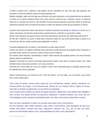 Curso de autoconhecimento e mudança interior______________________________________________________________________________ 
O ideal é sempre dar o saltinho, mas podem ocorrer situações em que isto não seja possível, por 
exemplo no local de trabalho, perto de outras pessoas, etc. 
Nestas situações, após vermos algo que achamos um pouco estranho e nos questionarmos se estamos 
no físico ou no astral, podemos fazer uma outra coisa ao invés de dar o saltinho: puxar um dedo da 
mão com a intenção de esticá-lo. Isto também funciona porque quando puxarmos o dedo no astral ele 
realmente esticará como se fosse de borracha e então nos daremos conta de que estamos no astral. 
O ponto mais importante sobre esta técnica é fazê-la realmente duvidando se estamos no físico ou no 
astral, até porque só teremos certeza disso quando darmos o saltinho ou puxarmos o dedo. 
Afinal, quem garante que agora mesmo você não está apenas sonhando que está lendo este texto?? 
Se não der o saltinho ou puxar o dedo para comprovar pode ser que você acorde daqui a pouco e se 
lamente por não ter usado a técnica para despertar no astral. 
E quando despertarmos no astral, o que faremos ou para onde iremos? 
É claro que temos um objetivo definido para praticarmos estas técnicas de projeção astral: descobrir o 
que está oculto sobre nós mesmos e sobre muitos outros mistérios. 
No entanto ainda estamos “aprendendo a andar” neste assunto de projeção astral e por hora faremos 
apenas algumas experiências. 
Estando consciente em astral você pode experimentar saltar muito alto ou mesmo tentar voar. Pode 
também tentar atravessar paredes e ver o que acontece. 
Veremos em outras lições do curso um objetivo muito mais importante para a projeção astral do que 
as experiências acima sugeridas. 
Abaixo transcrevemos um trecho do livro “Sim há inferno, sim há diabo, sim há carma”, que ilustra 
bem o tema desta lição: 
“Uma noite de tantas, entrava pelas portas de uma maravilhosa mansão. Silente, atravessei um 
formoso jardim até chegar a uma fastuosa sala. Movido por um impulso interior, passei um pouco 
mais além e penetrei ousadamente num escritório de advogado. 
Ante o bufete achei sentada uma dama de regular estatura, cabeça cana, rosto pálido, lábio delgado e 
nariz romano. Era aquela senhora de aparência respeitável e mediana estatura. Seu corpo não era 
muito delgado, porém, tampouco demasiado gordo. Seu olhar mais parecia melancólico e sereno. 
Com voz doce e agradável, a dama me convidou para sentar ante a escrivaninha. 
Em tais instantes, algo insólito acontece: Vejo, sobre a escrivaninha, duas borboletas de vidro que 
tinham vida própria, moviam suas asas, respiravam, olhavam, etc., etc., etc. O caso, por certo, 
parecia-me demasiado exótico e raro. Duas borboletas de vidro e com vida própria? 
www.divinaciencia.com 21 
 