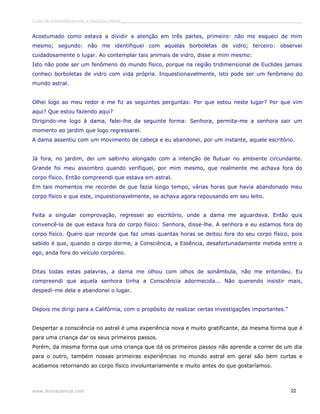 Curso de autoconhecimento e mudança interior______________________________________________________________________________ 
Acostumado como estava a dividir a atenção em três partes, primeiro: não me esqueci de mim 
mesmo; segundo: não me identifiquei com aquelas borboletas de vidro; terceiro: observei 
cuidadosamente o lugar. Ao contemplar tais animais de vidro, disse a mim mesmo: 
Isto não pode ser um fenômeno do mundo físico, porque na região tridimensional de Euclides jamais 
conheci borboletas de vidro com vida própria. Inquestionavelmente, isto pode ser um fenômeno do 
mundo astral. 
Olhei logo ao meu redor e me fiz as seguintes perguntas: Por que estou neste lugar? Por que vim 
aqui? Que estou fazendo aqui? 
Dirigindo-me logo à dama, falei-lhe da seguinte forma: Senhora, permita-me a senhora sair um 
momento ao jardim que logo regressarei. 
A dama assentiu com um movimento de cabeça e eu abandonei, por um instante, aquele escritório. 
Já fora, no jardim, dei um saltinho alongado com a intenção de flutuar no ambiente circundante. 
Grande foi meu assombro quando verifiquei, por mim mesmo, que realmente me achava fora do 
corpo físico. Então compreendi que estava em astral. 
Em tais momentos me recordei de que fazia longo tempo, várias horas que havia abandonado meu 
corpo físico e que este, inquestionavelmente, se achava agora repousando em seu leito. 
Feita a singular comprovação, regressei ao escritório, onde a dama me aguardava. Então quis 
convencê-la de que estava fora do corpo físico: Senhora, disse-lhe. A senhora e eu estamos fora do 
corpo físico. Quero que recorde que faz umas quantas horas se deitou fora do seu corpo físico, pois 
sabido é que, quando o corpo dorme, a Consciência, a Essência, desafortunadamente metida entre o 
ego, anda fora do veículo corpóreo. 
Ditas todas estas palavras, a dama me olhou com olhos de sonâmbula, não me entendeu. Eu 
compreendi que aquela senhora tinha a Consciência adormecida... Não querendo insistir mais, 
despedi-me dela e abandonei o lugar. 
Depois me dirigi para a Califórnia, com o propósito de realizar certas investigações importantes.” 
Despertar a consciência no astral é uma experiência nova e muito gratificante, da mesma forma que é 
para uma criança dar os seus primeiros passos. 
Porém, da mesma forma que uma criança que dá os primeiros passos não aprende a correr de um dia 
para o outro, também nossas primeiras experiências no mundo astral em geral são bem curtas e 
acabamos retornando ao corpo físico involuntariamente e muito antes do que gostaríamos. 
www.divinaciencia.com 22 
 