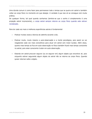 Curso de autoconhecimento e mudança interior______________________________________________________________________________ 
Uma dúvida comum é como fazer para permanecer todo o tempo que se queira em astral e também 
voltar ao corpo físico no momento em que desejar. A verdade é que isso só se consegue com muita 
prática. 
De qualquer forma, tal qual quando sonhamos (lembre-se que o sonho é simplesmente é uma 
projeção astral inconsciente), o corpo astral sempre retorna ao corpo físico quando este estiver 
revitalizado. 
Para ter cada vez mais e melhores experiências astrais é fundamental: 
• Praticar muitas vezes a técnica do saltinho durante o dia. 
• Praticar muito, muito mesmo a auto-observação e a morte psicológica, pois assim se vai 
resgatando cada vez mais consciência para atuar em astral com maior lucidez. Além disso, 
quanto mais tempo se fica em auto-observação no físico também ficará mais tempo consciente 
no astral, pois estar consciente é estar em auto-observação. 
• Estando em astral procurar segurar (ou se segurar em) algum objeto que encontrar ali, pois 
enquanto estiver segurando algum objeto do astral não se retorna ao corpo físico. Quando 
quiser retornar solte o objeto. 
www.divinaciencia.com 23 
 