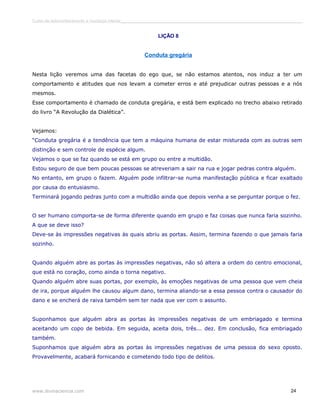 Curso de autoconhecimento e mudança interior______________________________________________________________________________ 
LIÇÃO 8 
Conduta gregária 
Nesta lição veremos uma das facetas do ego que, se não estamos atentos, nos induz a ter um 
comportamento e atitudes que nos levam a cometer erros e até prejudicar outras pessoas e a nós 
mesmos. 
Esse comportamento é chamado de conduta gregária, e está bem explicado no trecho abaixo retirado 
do livro “A Revolução da Dialética”. 
Vejamos: 
“Conduta gregária é a tendência que tem a máquina humana de estar misturada com as outras sem 
distinção e sem controle de espécie algum. 
Vejamos o que se faz quando se está em grupo ou entre a multidão. 
Estou seguro de que bem poucas pessoas se atreveriam a sair na rua e jogar pedras contra alguém. 
No entanto, em grupo o fazem. Alguém pode infiltrar-se numa manifestação pública e ficar exaltado 
por causa do entusiasmo. 
Terminará jogando pedras junto com a multidão ainda que depois venha a se perguntar porque o fez. 
O ser humano comporta-se de forma diferente quando em grupo e faz coisas que nunca faria sozinho. 
A que se deve isso? 
Deve-se às impressões negativas às quais abriu as portas. Assim, termina fazendo o que jamais faria 
sozinho. 
Quando alguém abre as portas às impressões negativas, não só altera a ordem do centro emocional, 
que está no coração, como ainda o torna negativo. 
Quando alguém abre suas portas, por exemplo, às emoções negativas de uma pessoa que vem cheia 
de ira, porque alguém lhe causou algum dano, termina aliando-se a essa pessoa contra o causador do 
dano e se encherá de raiva também sem ter nada que ver com o assunto. 
Suponhamos que alguém abra as portas às impressões negativas de um embriagado e termina 
aceitando um copo de bebida. Em seguida, aceita dois, três... dez. Em conclusão, fica embriagado 
também. 
Suponhamos que alguém abra as portas às impressões negativas de uma pessoa do sexo oposto. 
Provavelmente, acabará fornicando e cometendo todo tipo de delitos. 
www.divinaciencia.com 24 
 