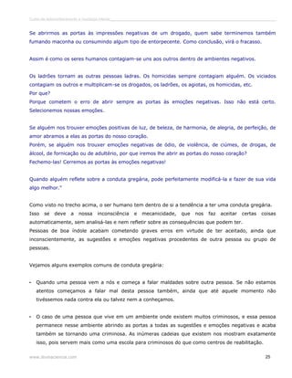 Curso de autoconhecimento e mudança interior______________________________________________________________________________ 
Se abrirmos as portas às impressões negativas de um drogado, quem sabe terminemos também 
fumando maconha ou consumindo algum tipo de entorpecente. Como conclusão, virá o fracasso. 
Assim é como os seres humanos contagiam-se uns aos outros dentro de ambientes negativos. 
Os ladrões tornam as outras pessoas ladras. Os homicidas sempre contagiam alguém. Os viciados 
contagiam os outros e multiplicam-se os drogados, os ladrões, os agiotas, os homicidas, etc. 
Por que? 
Porque cometem o erro de abrir sempre as portas às emoções negativas. Isso não está certo. 
Selecionemos nossas emoções. 
Se alguém nos trouxer emoções positivas de luz, de beleza, de harmonia, de alegria, de perfeição, de 
amor abramos a elas as portas do nosso coração. 
Porém, se alguém nos trouxer emoções negativas de ódio, de violência, de ciúmes, de drogas, de 
álcool, de fornicação ou de adultério, por que iremos lhe abrir as portas do nosso coração? 
Fechemo-las! Cerremos as portas às emoções negativas! 
Quando alguém reflete sobre a conduta gregária, pode perfeitamente modificá-la e fazer de sua vida 
algo melhor.” 
Como visto no trecho acima, o ser humano tem dentro de si a tendência a ter uma conduta gregária. 
Isso se deve a nossa inconsciência e mecanicidade, que nos faz aceitar certas coisas 
automaticamente, sem analisá-las e nem refletir sobre as consequências que podem ter. 
Pessoas de boa índole acabam cometendo graves erros em virtude de ter aceitado, ainda que 
inconscientemente, as sugestões e emoções negativas procedentes de outra pessoa ou grupo de 
pessoas. 
Vejamos alguns exemplos comuns de conduta gregária: 
• Quando uma pessoa vem a nós e começa a falar maldades sobre outra pessoa. Se não estamos 
atentos começamos a falar mal desta pessoa também, ainda que até aquele momento não 
tivéssemos nada contra ela ou talvez nem a conheçamos. 
• O caso de uma pessoa que vive em um ambiente onde existem muitos criminosos, e essa pessoa 
permanece nesse ambiente abrindo as portas a todas as sugestões e emoções negativas e acaba 
também se tornando uma criminosa. As inúmeras cadeias que existem nos mostram exatamente 
isso, pois servem mais como uma escola para criminosos do que como centros de reabilitação. 
www.divinaciencia.com 25 
 