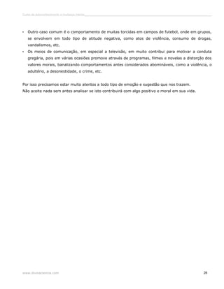 Curso de autoconhecimento e mudança interior______________________________________________________________________________ 
• Outro caso comum é o comportamento de muitas torcidas em campos de futebol, onde em grupos, 
se envolvem em todo tipo de atitude negativa, como atos de violência, consumo de drogas, 
vandalismos, etc. 
• Os meios de comunicação, em especial a televisão, em muito contribui para motivar a conduta 
gregária, pois em várias ocasiões promove através de programas, filmes e novelas a distorção dos 
valores morais, banalizando comportamentos antes considerados abomináveis, como a violência, o 
adultério, a desonestidade, o crime, etc. 
Por isso precisamos estar muito atentos a todo tipo de emoção e sugestão que nos trazem. 
Não aceite nada sem antes analisar se isto contribuirá com algo positivo e moral em sua vida. 
www.divinaciencia.com 26 
 
