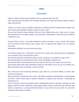 Curso de autoconhecimento e mudança interior______________________________________________________________________________ 
LIÇÃO 9 
O nível do Ser 
“Qual é o objetivo real de nossa existência? Para que estamos aqui? Por quê? 
Isto é algo que devemos elucidar com claridade meridiana; isto é algo que devemos sopesar, analisar, 
julgar serenamente. 
Vivemos, no mundo, com que objetivo? Sofremos o indizível para quê? Lutamos para conseguir isso 
que se chama pão, agasalho e abrigo e, depois de tudo, o quê? 
Em que ficam todos os nossos esforços? Viver por viver, trabalhar para viver e logo morrer é, acaso, 
algo maravilhoso? Em verdade, amigos, faz-se necessário compreender o sentido de nossa existência, 
o sentido do viver. 
Há duas linhas na vida: a uma delas poderíamos chamar horizontal, a outra, vertical. Elas formam 
uma cruz dentro de nós mesmos, aqui e agora, nem um segundo mais adiante, nem um segundo 
mais atrás. 
Necessitamos objetivar um pouco estas duas linhas. 
A horizontal começa com o nascimento e termina com a morte; ante cada berço existe a perspectiva 
de um sepulcro, tudo o que nasce deve morrer. 
Na horizontal está todo o processo do nascer, crescer, reproduzir-se, envelhecer e logo morrer. 
Na horizontal estão os vãos prazeres da vida: licores, fornicações, adultérios, etc. 
Na horizontal está a luta pelo pão de cada dia, a luta por não morrer, por existir sob a luz do sol. 
Na horizontal estão todos esses sofrimentos íntimos da vida prática, do lar, da rua, do escritório, etc. 
Nada maravilhoso pode nos oferecer a linha horizontal. 
Mas, existe outra linha totalmente diferente; quero referir-me, de forma enfática, à vertical. Esta 
vertical é interessante. 
Nela encontramos os distintos níveis do Ser; nela estão os poderes transcendentais e transcendentes 
do Intimo; nesta vertical estão os poderes esotéricos, os poderes que divinizam, a Revolução da 
Consciência, etc. 
Com as forças da vertical nós podemos influir decididamente sobre os aspectos horizontais da vida 
prática; podemos mudar, totalmente, nosso próprio destino, fazer de nossa vida algo diferente, algo 
distinto e passarmos a ser algo totalmente distinto do que fomos, do que somos, do que temos 
conhecido nesta amarga existência. 
www.divinaciencia.com 27 
 